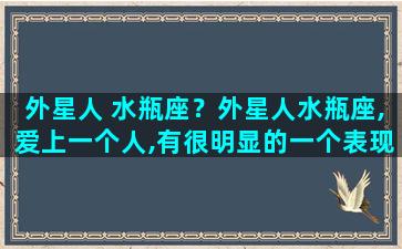 外星人 水瓶座？外星人水瓶座,爱上一个人,有很明显的一个表现